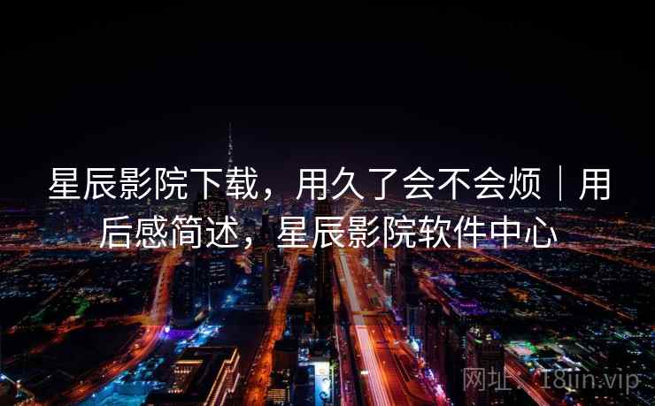 星辰影院下载,用久了会不会烦|用后感简述,星辰影院软件中心 星辰影院下载,用久了会不会烦|用后感简述,星辰影院软件中心