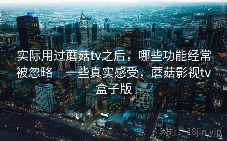 实际用过蘑菇tv之后,哪些功能经常被忽略|一些真实感受,蘑菇影视tv盒子版 实际用过蘑菇tv之后,哪些功能经常被忽略|一些真实感受,蘑菇影视tv盒子版