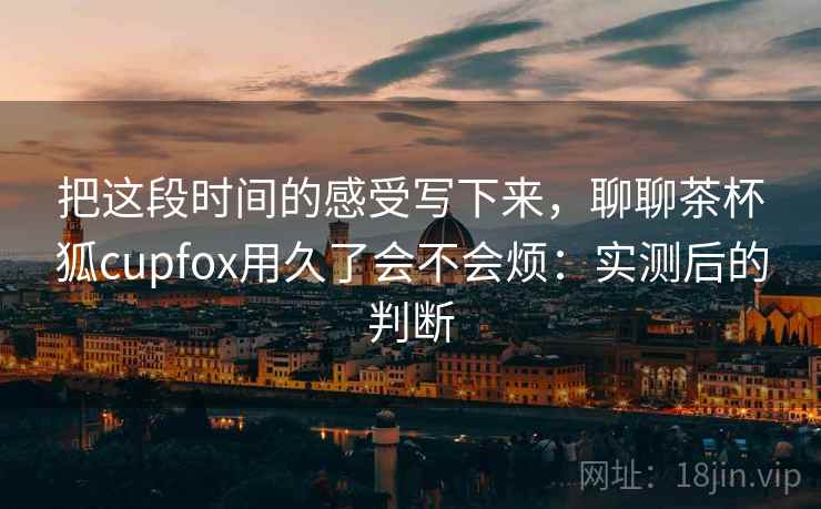 把这段时间的感受写下来,聊聊茶杯狐cupfox用久了会不会烦:实测后的判断 把这段时间的感受写下来,聊聊茶杯狐cupfox用久了会不会烦:实测后的判断