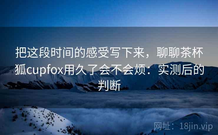 把这段时间的感受写下来,聊聊茶杯狐cupfox用久了会不会烦:实测后的判断 把这段时间的感受写下来,聊聊茶杯狐cupfox用久了会不会烦:实测后的判断