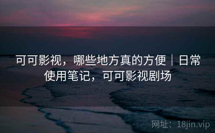 可可影视,哪些地方真的方便|日常使用笔记,可可影视剧场 可可影视,哪些地方真的方便|日常使用笔记,可可影视剧场