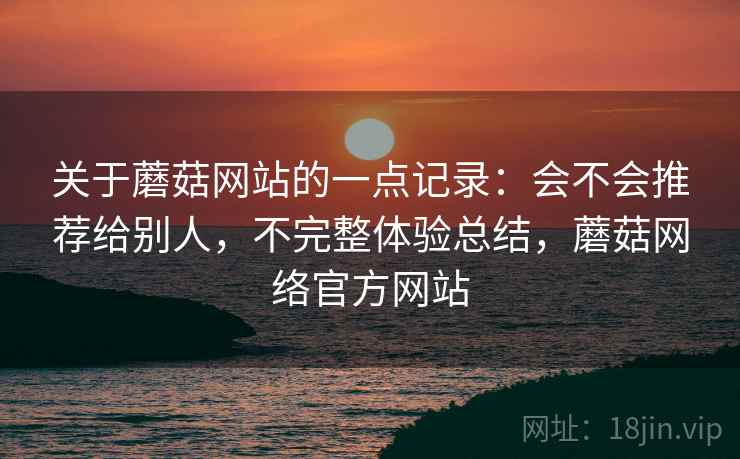 关于蘑菇网站的一点记录:会不会推荐给别人,不完整体验总结,蘑菇网络官方网站 关于蘑菇网站的一点记录:会不会推荐给别人,不完整体验总结,蘑菇网络官方网站