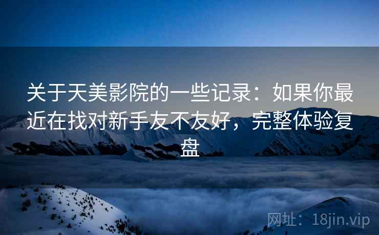 关于天美影院的一些记录：如果你最近在找对新手友不友好，完整体验复盘