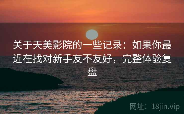 关于天美影院的一些记录：如果你最近在找对新手友不友好，完整体验复盘