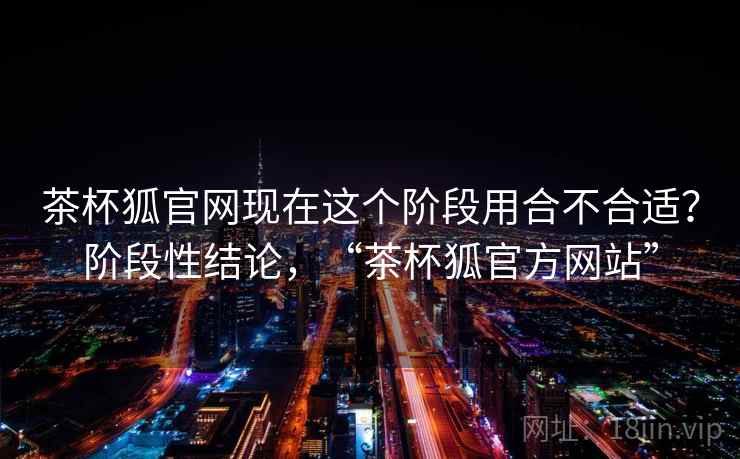 茶杯狐官网现在这个阶段用合不合适?阶段性结论,“茶杯狐官方网站” 茶杯狐官网现在这个阶段用合不合适?阶段性结论,“茶杯狐官方网站”