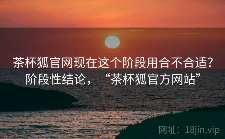 茶杯狐官网现在这个阶段用合不合适?阶段性结论,“茶杯狐官方网站” 茶杯狐官网现在这个阶段用合不合适?阶段性结论,“茶杯狐官方网站”