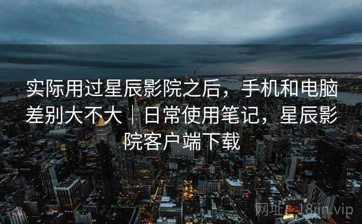 实际用过星辰影院之后,手机和电脑差别大不大|日常使用笔记,星辰影院客户端下载 实际用过星辰影院之后,手机和电脑差别大不大|日常使用笔记,星辰影院客户端下载