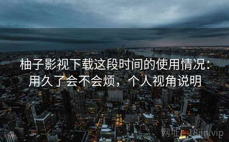 柚子影视下载这段时间的使用情况:用久了会不会烦,个人视角说明 柚子影视下载这段时间的使用情况:用久了会不会烦,个人视角说明