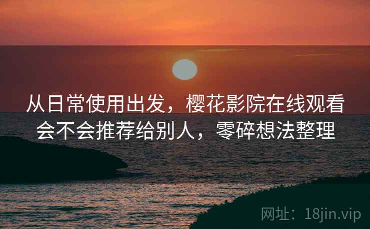 从日常使用出发，樱花影院在线观看会不会推荐给别人，零碎想法整理