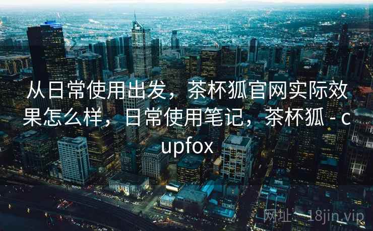 从日常使用出发，茶杯狐官网实际效果怎么样，日常使用笔记，茶杯狐 - cupfox